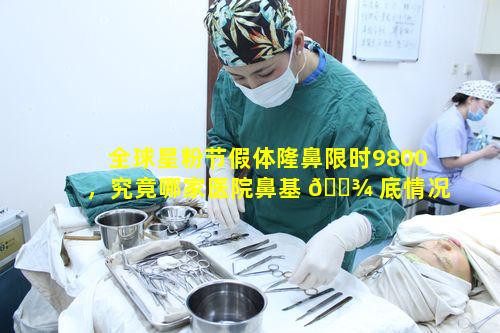 全球星粉节假体隆鼻限时9800，究竟哪家医院鼻基 🌾 底情况把握佳